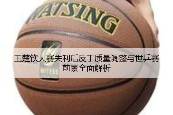 王楚钦大赛失利后反手质量调整与世乒赛前景全面解析