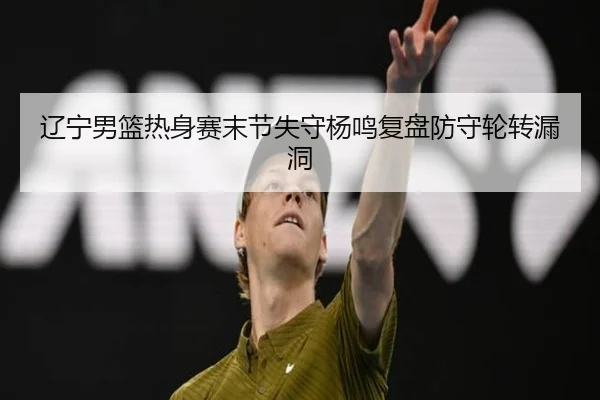 辽宁男篮热身赛末节失守杨鸣复盘防守轮转漏洞